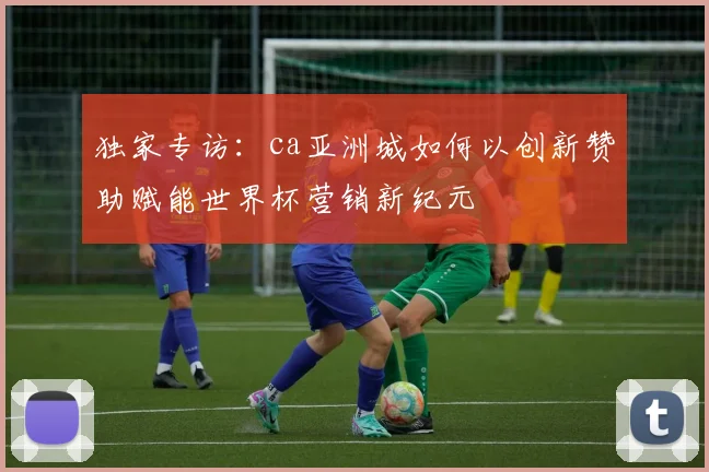 独家专访：ca亚洲城如何以创新赞助赋能世界杯营销新纪元