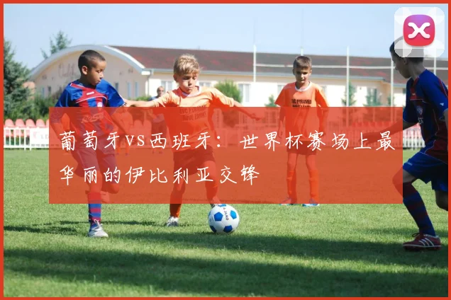 葡萄牙vs西班牙：世界杯赛场上最华丽的伊比利亚交锋